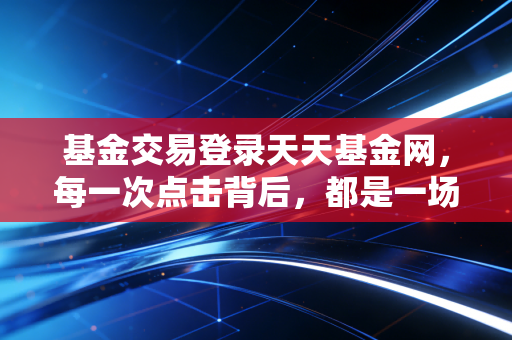 基金交易登录天天基金网，每一次点击背后，都是一场与人性弱点的博弈