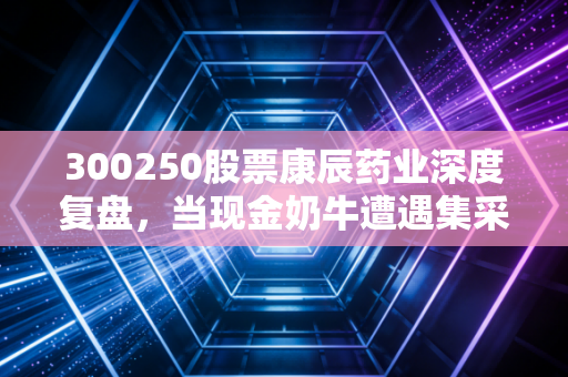300250股票康辰药业深度复盘，当现金奶牛遭遇集采寒冬，这家药企的底气与隐忧
