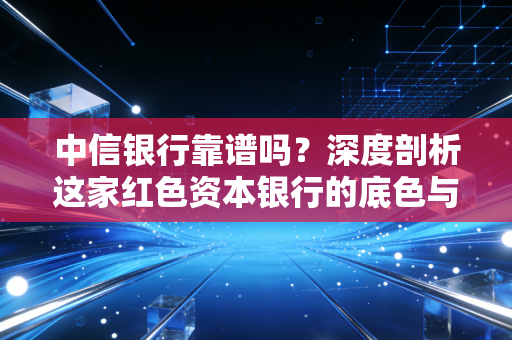 中信银行靠谱吗？深度剖析这家红色资本银行的底色与真实体验