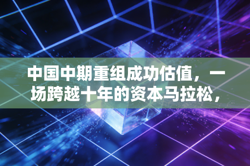中国中期重组成功估值，一场跨越十年的资本马拉松，到底值多少钱？