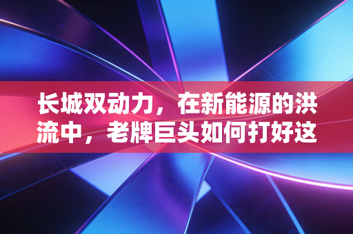 长城双动力,在新能源的洪流中,老牌巨头如何打好这张翻身牌?