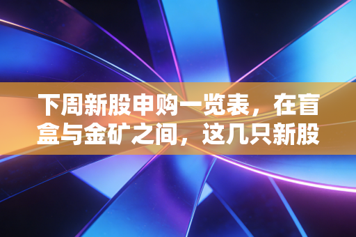 下周新股申购一览表，在盲盒与金矿之间，这几只新股值得你睁大眼睛