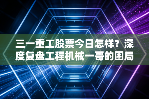 三一重工股票今日怎样？深度复盘工程机械一哥的困局与突围，给普通投资者的真心话