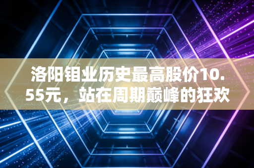 洛阳钼业历史最高股价10.55元，站在周期巅峰的狂欢与普通投资者的过山车人生