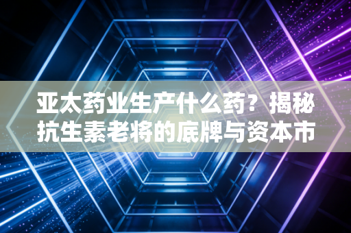 亚太药业生产什么药?揭秘抗生素老将的底牌与资本市场的沉浮录