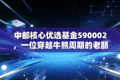中邮核心优选基金590002，一位穿越牛熊周期的老朋友，我们该如何与它相处？
