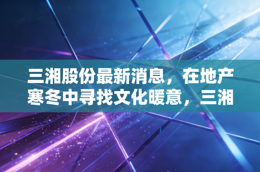 三湘股份最新消息，在地产寒冬中寻找文化暖意，三湘印象的转型困局与破局之道