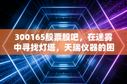 300165股票股吧，在迷雾中寻找灯塔，天瑞仪器的困局与散户的坚守
