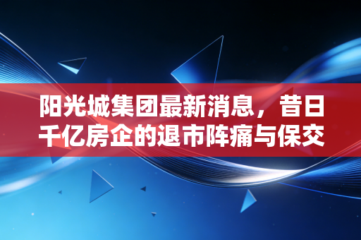 阳光城集团最新消息,昔日千亿房企的退市阵痛与保交楼的艰难博弈