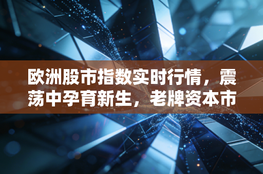欧洲股市指数实时行情,震荡中孕育新生,老牌资本市场的韧性何在?