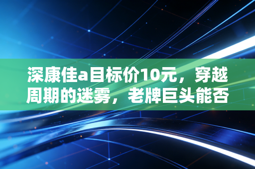深康佳a目标价10元,穿越周期的迷雾,老牌巨头能否迎来第二春?