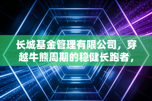 长城基金管理有限公司，穿越牛熊周期的稳健长跑者，在这个浮躁时代如何守住你的钱袋子？