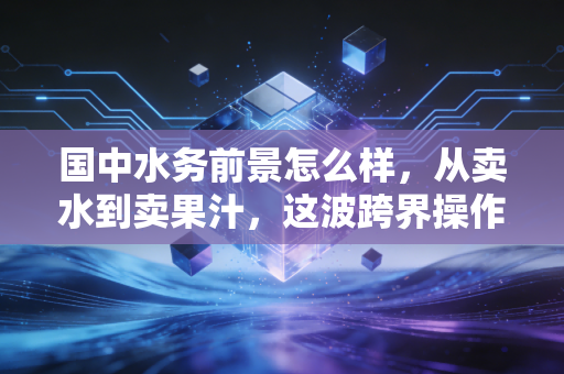 国中水务前景怎么样，从卖水到卖果汁，这波跨界操作能走多远？