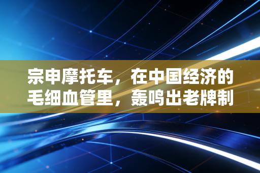 宗申摩托车,在中国经济的毛细血管里,轰鸣出老牌制造的第二春