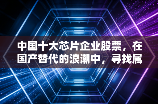 中国十大芯片企业股票，在国产替代的浪潮中，寻找属于我们的硬科技脊梁