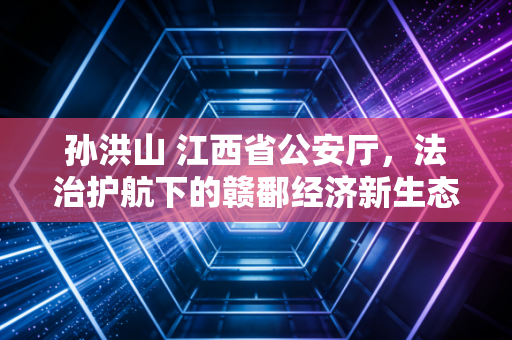 孙洪山 江西省公安厅，法治护航下的赣鄱经济新生态与民生期待