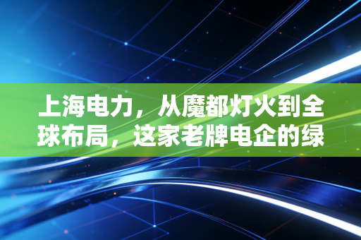 上海电力,从魔都灯火到全球布局,这家老牌电企的绿色突围战