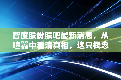 智度股份股吧最新消息，从喧嚣中看清真相，这只概念之王还能飞多远？