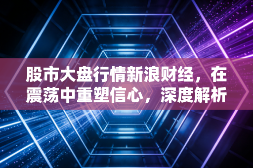 股市大盘行情新浪财经,在震荡中重塑信心,深度解析当前A股的危与机