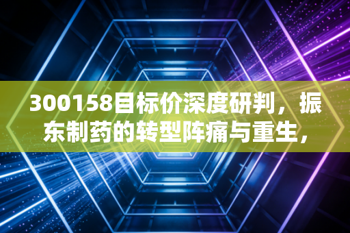 300158目标价深度研判,振东制药的转型阵痛与重生,这只中药股还能拿吗?