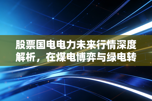 股票国电电力未来行情深度解析,在煤电博弈与绿电转型中寻找确定性