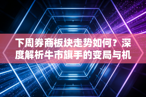 下周券商板块走势如何?深度解析牛市旗手的变局与机遇
