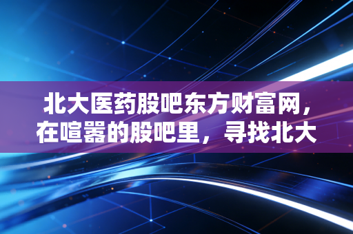 北大医药股吧东方财富网,在喧嚣的股吧里,寻找北大医药的真实价值