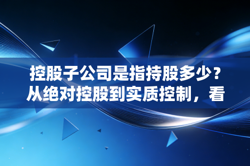 控股子公司是指持股多少?从绝对控股到实质控制,看懂资本背后的权力游戏