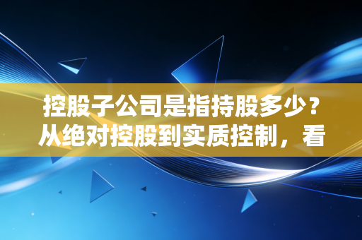 控股子公司是指持股多少?从绝对控股到实质控制,看懂资本背后的权力游戏