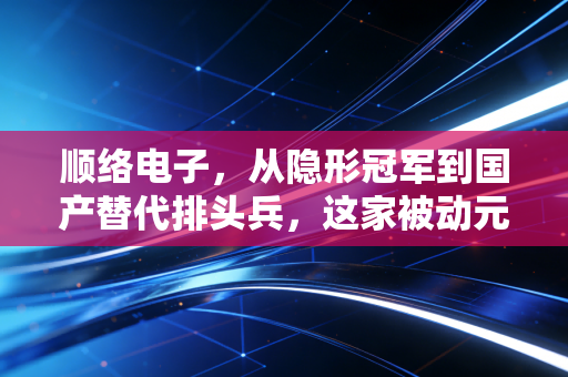 顺络电子，从隐形冠军到国产替代排头兵，这家被动元件巨头能否撑起你的投资信仰？