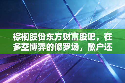 棕榈股份东方财富股吧,在多空博弈的修罗场,散户还能相信什么?