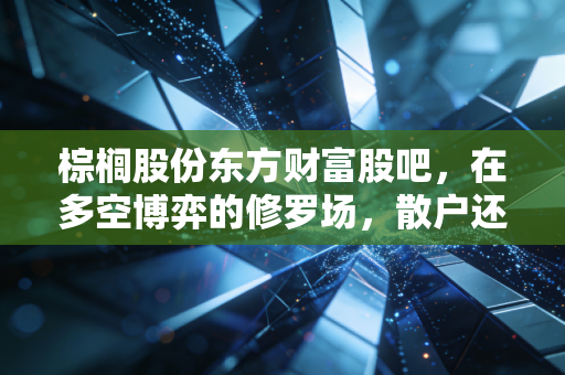 棕榈股份东方财富股吧,在多空博弈的修罗场,散户还能相信什么?