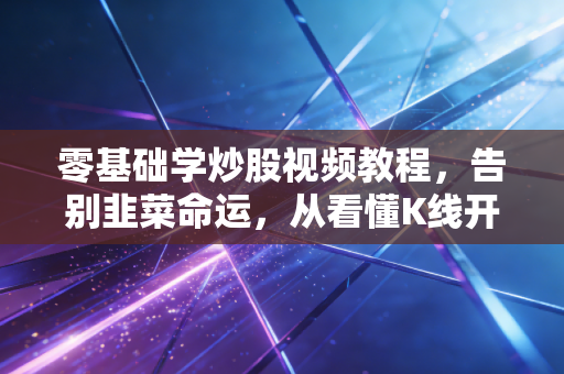 零基础学炒股视频教程,告别韭菜命运,从看懂K线开始构建你的交易护城河