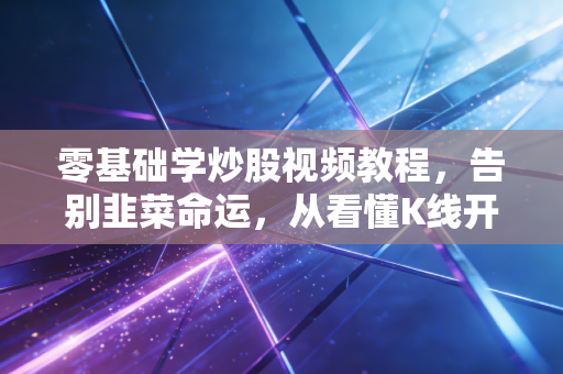 零基础学炒股视频教程，告别韭菜命运，从看懂K线开始构建你的交易护城河