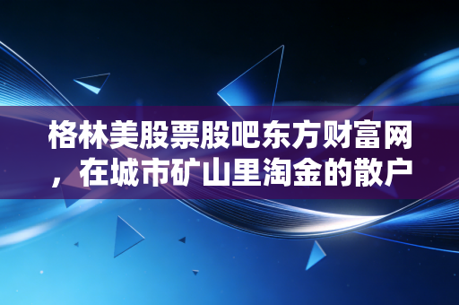 格林美股票股吧东方财富网，在城市矿山里淘金的散户众生相，格林美到底值不值得拿？