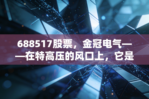688517股票，金冠电气——在特高压的风口上，它是被低估的避雷针还是随波逐流的小透明？