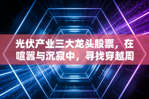光伏产业三大龙头股票，在喧嚣与沉寂中，寻找穿越周期的长牛逻辑