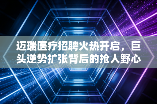 迈瑞医疗招聘火热开启,巨头逆势扩张背后的抢人野心与职场启示