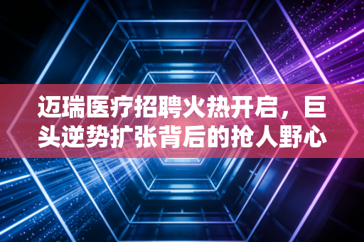 迈瑞医疗招聘火热开启，巨头逆势扩张背后的抢人野心与职场启示