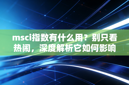 msci指数有什么用？别只看热闹，深度解析它如何影响你的钱包和全球股市