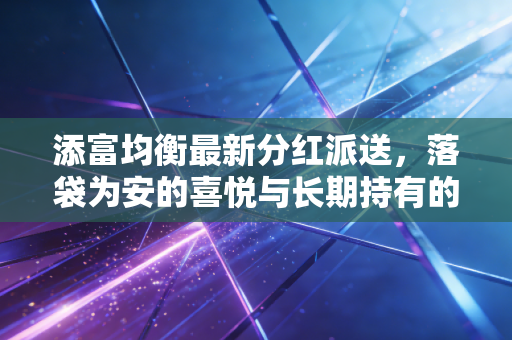 添富均衡最新分红派送，落袋为安的喜悦与长期持有的智慧，一场关于钱袋子的深度对话