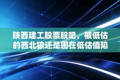 陕西建工股票股吧,被低估的西北狼还是困在低估值陷阱里的建筑民工?深度剖析背后的投资逻辑