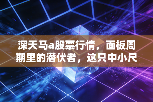 深天马a股票行情，面板周期里的潜伏者，这只中小尺寸龙头还能打翻身仗吗？