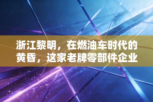 浙江黎明，在燃油车时代的黄昏，这家老牌零部件企业能否迎来属于自己的黎明？