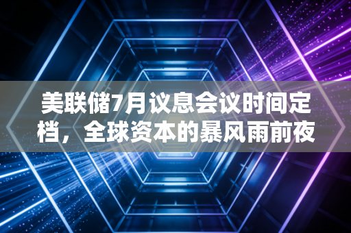 美联储7月议息会议时间定档，全球资本的暴风雨前夜，普通人该如何守住钱袋子？