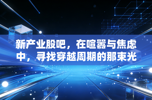 新产业股吧，在喧嚣与焦虑中，寻找穿越周期的那束光