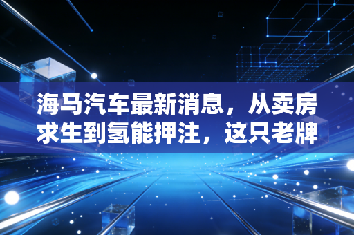 海马汽车最新消息,从卖房求生到氢能押注,这只老牌股还能翻身吗?
