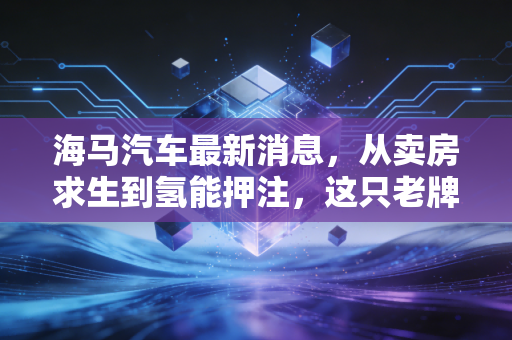 海马汽车最新消息，从卖房求生到氢能押注，这只老牌股还能翻身吗？