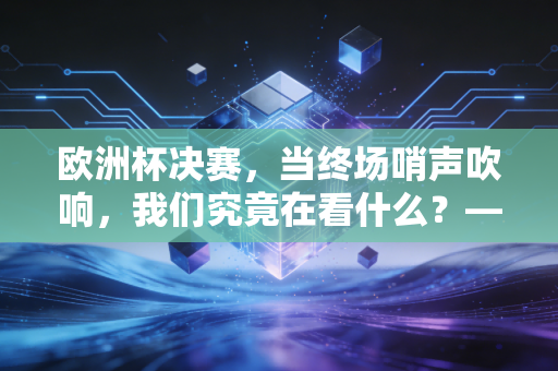 欧洲杯决赛，当终场哨声吹响，我们究竟在看什么？——一场关于资本、人性与财富的深度复盘