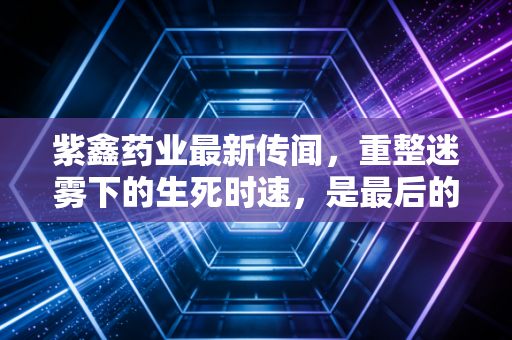 紫鑫药业最新传闻，重整迷雾下的生死时速，是最后的救赎还是散户的墓志铭？